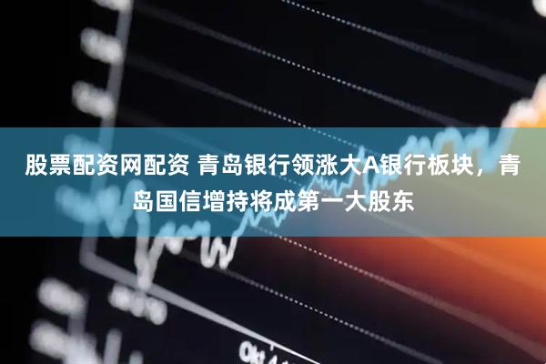 股票配资网配资 青岛银行领涨大A银行板块，青岛国信增持将成第一大股东