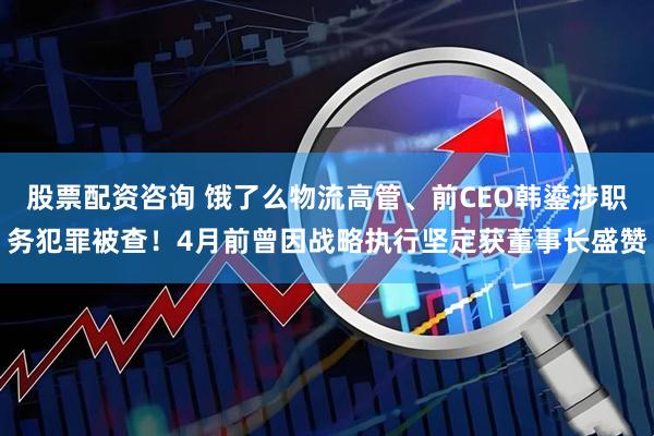 股票配资咨询 饿了么物流高管、前CEO韩鎏涉职务犯罪被查！4月前曾因战略执行坚定获董事长盛赞