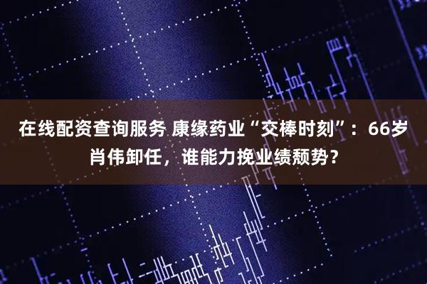 在线配资查询服务 康缘药业“交棒时刻”：66岁肖伟卸任，谁能力挽业绩颓势？