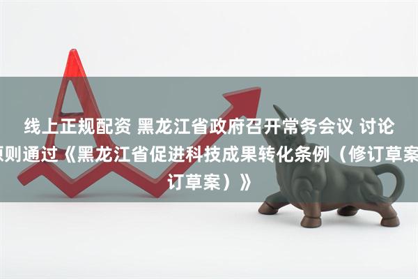 线上正规配资 黑龙江省政府召开常务会议 讨论并原则通过《黑龙江省促进科技成果转化条例（修订草案）》