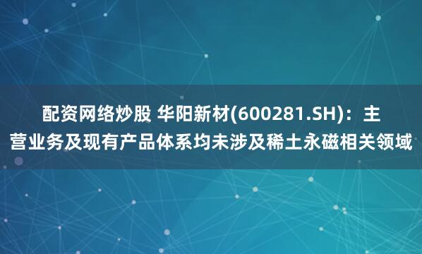 配资网络炒股 华阳新材(600281.SH)：主营业务及现有产品体系均未涉及稀土永磁相关领域