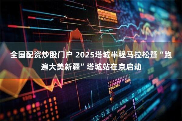 全国配资炒股门户 2025塔城半程马拉松暨“跑遍大美新疆”塔城站在京启动