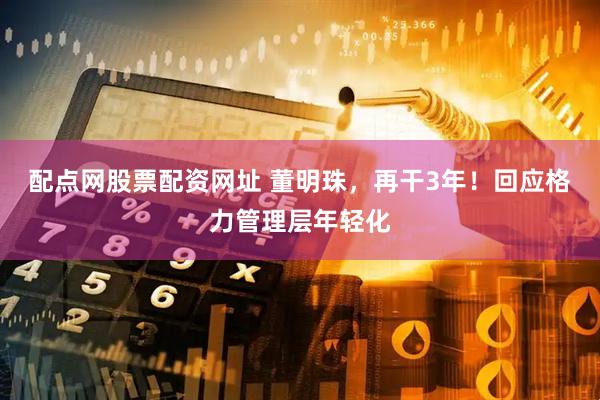 配点网股票配资网址 董明珠，再干3年！回应格力管理层年轻化