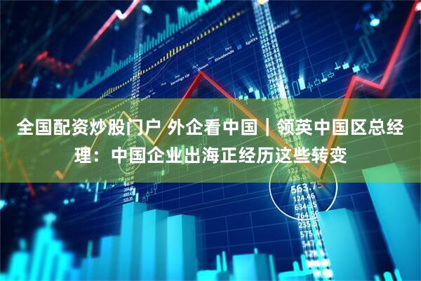 全国配资炒股门户 外企看中国｜领英中国区总经理：中国企业出海正经历这些转变