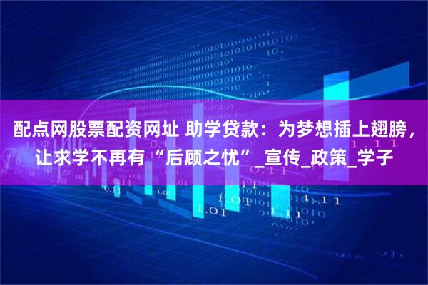 配点网股票配资网址 助学贷款：为梦想插上翅膀，让求学不再有 “后顾之忧”_宣传_政策_学子