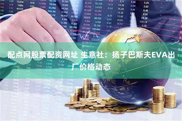 配点网股票配资网址 生意社：扬子巴斯夫EVA出厂价格动态