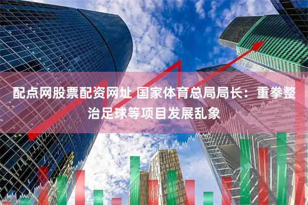 配点网股票配资网址 国家体育总局局长：重拳整治足球等项目发展乱象