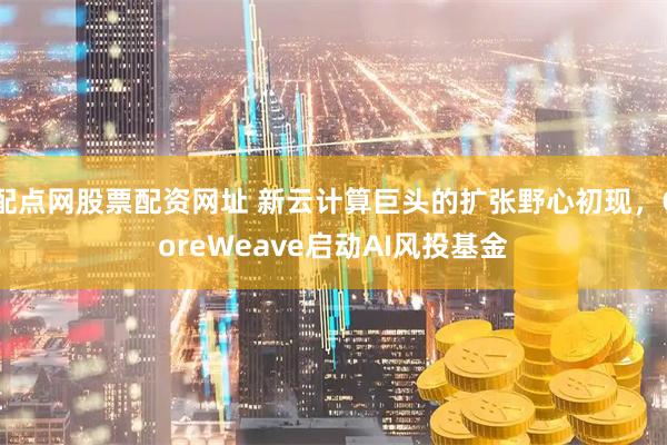 配点网股票配资网址 新云计算巨头的扩张野心初现，CoreWeave启动AI风投基金