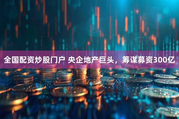 全国配资炒股门户 央企地产巨头，筹谋募资300亿