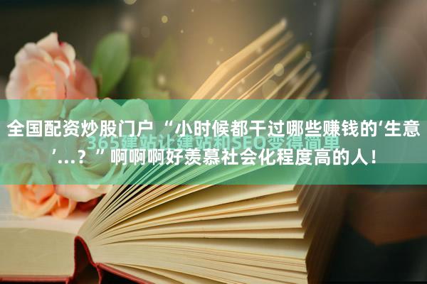 全国配资炒股门户 “小时候都干过哪些赚钱的‘生意’...？”啊啊啊好羡慕社会化程度高的人！