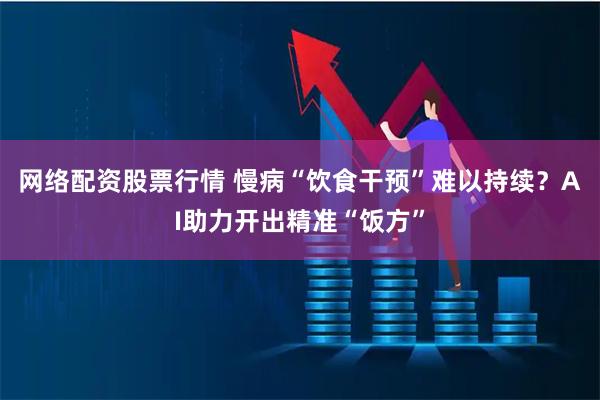 网络配资股票行情 慢病“饮食干预”难以持续？AI助力开出精准“饭方”