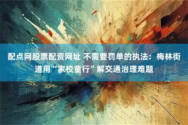 配点网股票配资网址 不需要罚单的执法：梅林街道用“家校童行”解交通治理难题