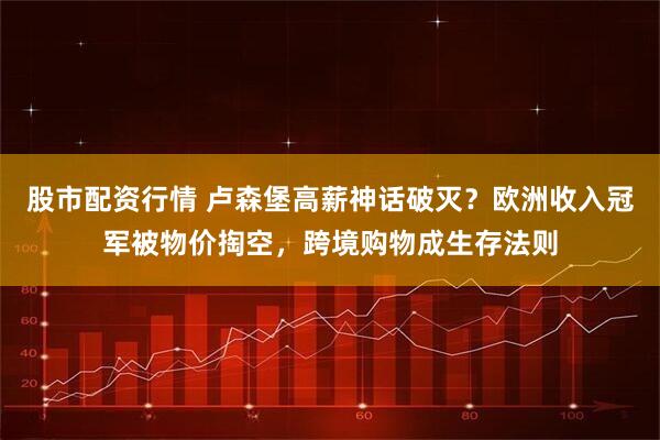 股市配资行情 卢森堡高薪神话破灭？欧洲收入冠军被物价掏空，跨境购物成生存法则