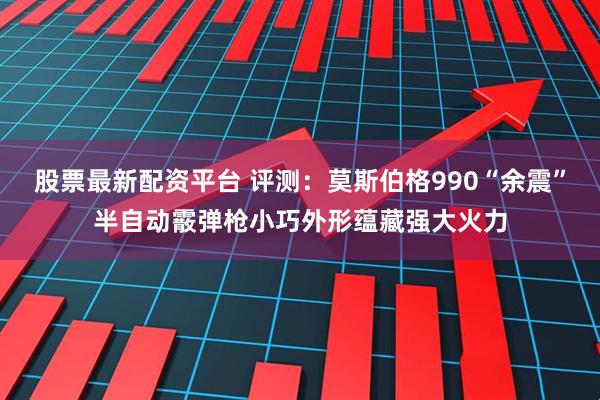 股票最新配资平台 评测：莫斯伯格990“余震”半自动霰弹枪小巧外形蕴藏强大火力