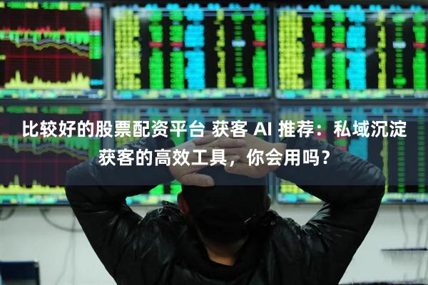 比较好的股票配资平台 获客 AI 推荐：私域沉淀获客的高效工具，你会用吗？