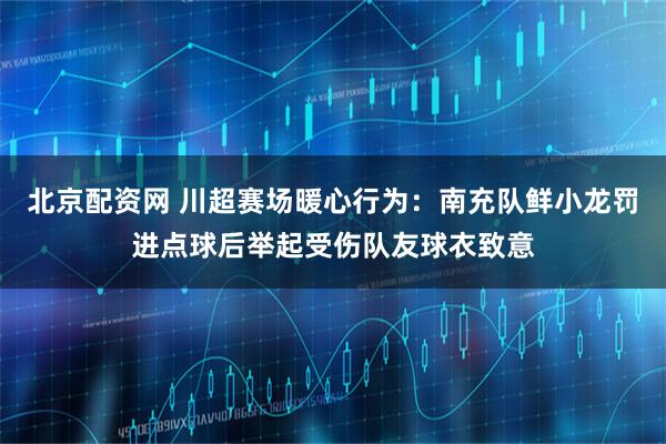 北京配资网 川超赛场暖心行为：南充队鲜小龙罚进点球后举起受伤队友球衣致意